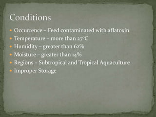  Occurrence – Feed contaminated with aflatoxin
 Temperature – more than 27oC
 Humidity – greater than 62%
 Moisture – greater than 14%
 Regions – Subtropical and Tropical Aquaculture
 Improper Storage
 