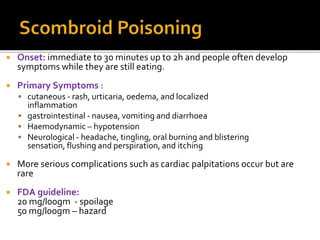  Onset: immediate to 30 minutes up to 2h and people often develop
symptoms while they are still eating.
 Primary Symptoms :
 cutaneous - rash, urticaria, oedema, and localized
inflammation
 gastrointestinal - nausea, vomiting and diarrhoea
 Haemodynamic – hypotension
 Neurological - headache, tingling, oral burning and blistering
sensation, flushing and perspiration, and itching
 More serious complications such as cardiac palpitations occur but are
rare
 FDA guideline:
20 mg/l00gm - spoilage
50 mg/l00gm – hazard
 