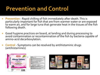  Prevention : Rapid chilling of fish immediately after death.This is
particularly important for fish that are from warmer water or are exposed
to warm air, and for large tuna that generate heat in the tissues of the fish
following death.
 Good hygiene practices on board, at landing and during processing to
avoid contamination or recontamination of the fish by bacteria capable of
amino-acid decarboxylation.
 Control - Symptoms can be resolved by antihistaminic drugs
(antihistamines)
 