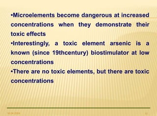 16.04.2024 10
•Microelements become dangerous at increased
concentrations when they demonstrate their
toxic effects
•Interestingly, a toxic element arsenic is a
known (since 19thcentury) biostimulator at low
concentrations
•There are no toxic elements, but there are toxic
concentrations
 