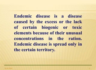 16.04.2024 11
Endemic disease is a disease
caused by the excess or the lack
of certain biogenic or toxic
elements because of their unusual
concentrations in the ration.
Endemic disease is spread only in
the certain territory.
 