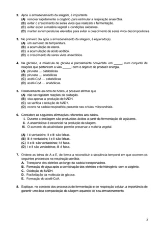 2
2. Após o armazenamento da silagem, é importante
(A) remover rapidamente o oxigénio para estimular a respiração anaeróbia.
(B) evitar o crescimento de seres vivos que realizam a fermentação.
(C) evitar expor a matéria vegetal a condições oxidantes.
(D) manter as temperaturas elevadas para evitar o crescimento de seres vivos decompositores.
3. No primeiro dia após o armazenamento da silagem, é esperado(a)
(A) um aumento da temperatura.
(B) a acumulação de etanol.
(C) a acumulação de ácido acético.
(D) o crescimento de seres vivos anaeróbios.
4. Na glicólise, a molécula de glicose é parcialmente convertida em _____, num conjunto de
reações que pertencem a vias _____, com o objetivo de produzir energia.
(A) piruvato … catabólicas
(B) piruvato … anabólicas
(C) acetil-CoA … catabólicas
(D) acetil-CoA … anabólicas
5. Relativamente ao ciclo de Krebs, é possível afirmar que
(A) não se registam reações de oxidação.
(B) visa apenas a produção de NADH.
(C) se verifica a redução de NAD+.
(D) ocorre na cadeia respiratória presente nas cristas mitocondriais.
6. Considere as seguintes afirmações referentes aos dados.
I. Durante a ensilagem são produzidos ácidos a partir da fermentação de açúcares.
II. A anaerobiose é essencial na produção da silagem.
III. O aumento da alcalinidade permite preservar a matéria vegetal.
(A) I é verdadeira; II e III são falsas.
(B) III é verdadeira; I e II são falsas.
(C) II e III são verdadeiras; I é falsa.
(D) I e II são verdadeiras; III é falsa.
7. Ordene as letras de A a E, de forma a reconstituir a sequência temporal em que ocorrem os
seguintes processos na respiração aeróbia.
A. Transporte dos eletrões ao longo da cadeia transportadora.
B. Formação de água após a combinação dos eletrões e do hidrogénio com o oxigénio.
C. Oxidação do NADH.
D. Fosforilação da molécula de glicose.
E. Formação do acetil-CoA.
8. Explique, no contexto dos processos de fermentação e de respiração celular, a importância de
garantir uma boa compactação da silagem aquando do seu armazenamento.
 