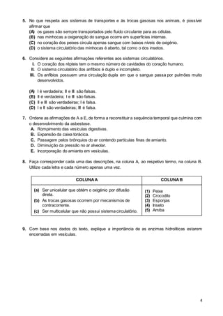 4
5. No que respeita aos sistemas de transportes e às trocas gasosas nos animais, é possível
afirmar que
(A) os gases são sempre transportados pelo fluido circulante para as células.
(B) nas minhocas a oxigenação do sangue ocorre em superfícies internas.
(C) no coração dos peixes circula apenas sangue com baixos níveis de oxigénio.
(D) o sistema circulatório das minhocas é aberto, tal como o dos insetos.
6. Considere as seguintes afirmações referentes aos sistemas circulatórios.
I. O coração dos répteis tem o mesmo número de cavidades do coração humano.
II. O sistema circulatório dos anfíbios é duplo e incompleto.
III. Os anfíbios possuem uma circulação dupla em que o sangue passa por pulmões muito
desenvolvidos.
(A) I é verdadeira; II e III são falsas.
(B) II é verdadeira; I e III são falsas.
(C) II e III são verdadeiras; I é falsa.
(D) I e II são verdadeiras; III é falsa.
7. Ordene as afirmações de A a E, de forma a reconstituir a sequência temporal que culmina com
o desenvolvimento da asbestose.
A. Rompimento das vesículas digestivas.
B. Expansão da caixa torácica.
C. Passagem pelos brônquios do ar contendo partículas finas de amianto.
D. Diminuição da pressão no ar alveolar.
E. Incorporação do amianto em vesículas.
8. Faça corresponder cada uma das descrições, na coluna A, ao respetivo termo, na coluna B.
Utilize cada letra e cada número apenas uma vez.
COLUNAA COLUNAB
(a) Ser unicelular que obtém o oxigénio por difusão
direta.
(b) As trocas gasosas ocorrem por mecanismos de
contracorrente.
(c) Ser multicelular que não possui sistema circulatório.
(1) Peixe
(2) Crocodilo
(3) Esponjas
(4) Inseto
(5) Amiba
9. Com base nos dados do texto, explique a importância de as enzimas hidrolíticas estarem
encerradas em vesículas.
 