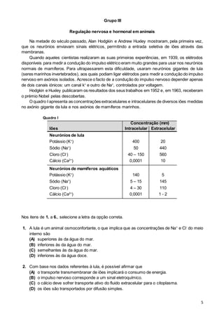 5
Grupo III
Regulação nervosa e hormonal em animais
Na metade do século passado, Alan Hodgkin e Andrew Huxley mostraram, pela primeira vez,
que os neurónios enviavam sinais elétricos, permitindo a entrada seletiva de iões através das
membranas.
Quando aqueles cientistas realizaram as suas primeiras experiências, em 1939, os elétrodos
disponíveis para medir a condução do impulso elétrico eram muito grandes para usar nos neurónios
normais de mamíferos. Para ultrapassarem esta dificuldade, usaram neurónios gigantes de lula
(seres marinhos invertebrados), aos quais podiam ligar elétrodos para medir a condução do impulso
nervoso em axónios isolados. Acresce o facto de a condução do impulso nervoso depender apenas
de dois canais iónicos: um canal k+
e outro de Na+
, controlados por voltagem.
Hodgkin e Huxley publicaram os resultados dos seus trabalhos em 1952 e, em 1963, receberam
o prémio Nobel pelas descobertas.
O quadro I apresenta as concentrações extracelulares e intracelulares de diversos iões medidas
no axónio gigante da lula e nos axónios de mamíferos marinhos.
Quadro I
Iões
Concentração (mm)
Intracelular Extracelular
Neurónios de lula
Potássio (K+
) 400 20
Sódio (Na+
) 50 440
Cloro (Cl-
) 40 – 150 560
Cálcio (Ca2+
) 0,0001 10
Neurónios de mamíferos aquáticos
Potássio (K+
) 140 5
Sódio (Na+
) 5 – 15 145
Cloro (Cl-
) 4 – 30 110
Cálcio (Ca2+
) 0,0001 1 - 2
Nos itens de 1. a 6., selecione a letra da opção correta.
1. A lula é um animal osmoconfortante, o que implica que as concentrações de Na+
e Cl-
do meio
interno são
(A) superiores às da água do mar.
(B) inferiores às da água do mar.
(C) semelhantes às da água do mar.
(D) inferiores às da água doce.
2. Com base nos dados referentes à lula, é possível afirmar que
(A) o transporte transmembranar de iões implicará o consumo de energia.
(B) o impulso nervoso corresponde a um sinal eletroquímico.
(C) o cálcio deve sofrer transporte ativo do fluido extracelular para o citoplasma.
(D) os iões são transportados por difusão simples.
 