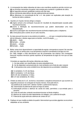 6
3. A comparação dos dados referentes às lulas e aos mamíferos aquáticos permite concluir que
(A) as primeiras necessitam de gastar mais energia para manterem o gradiente de cálcio.
(B) os segundos possuem gradientes inversos aos das lulas.
(C) as membranas plasmáticas não são seletivamente permeáveis.
(D) as diferenças na concentração de Na+
e k+
não podem ser explicadas pela atuação da
bomba de sódio e potássio.
4. Quando um impulso nervoso atinge a sinapse,
(A) origina sempre uma contração muscular em resultado da despolarização causada pelos
neurotransmissores.
(B) ocorre a libertação de neurotransmissores que podem desencadear uma nova
despolarização.
(C) ocorre a passagem dos neurotransmissores da fenda sináptica para o citoplasma.
(D) o sinal passa para o axónio de um outro neurónio.
5. As lulas possuem lacunas no seu sistema circulatório ____, em que o coração bombeia sangue
até às brânquias e destas segue para os tecidos, numa circulação ____.
(A) aberto … dupla
(B) fechado … simples
(C) aberto … simples
(D) fechado … dupla
6. Muitos seres vivos desenvolveram a capacidade de regular a temperatura corporal. No casodas
lulas isso não se verifica pois a sua temperatura corporal é semelhante à da água do mar.
Em 1949, Hodgkin e Katz descobriram que rãs provenientes dos trópicos não conseguiam
transmitir impulsos nervosos quando expostas às temperaturas da água do mar que as lulas
suportam.
Considere as seguintes afirmações referentes aos dados.
I. As lulas podem ser classificadas de seres poiquilotérmicos.
II. As rãs dependem exclusivamente do meio ambiente como fonte de calor corporal.
III. A temperatura dos seres endotérmicos não depende da sua atividade metabólica.
(A) I é verdadeira; II e III são falsas.
(B) II é verdadeira; I e III são falsas.
(C) II e III são verdadeiras; I é falsa.
(D) I e II são verdadeiras; III é falsa.
7. Ordene as letras de A a E, de forma a reconstituir a sequência temporal em que ocorrem os
seguintes processos na condução do impulso nervoso. Inicie pela letra A.
A. Existência de canais de K+
abertos mantém o potencial de repouso.
B. Transmissão do potencial de ação ao longo do axónio.
C. Estimulação provoca a abertura de canais de sódio, permitindo a sua entrada para o
neurónio.
D. Fusão de vesículas contendo neurotransmissores na fenda sináptica.
E. Abertura de canais de sódio dependentes da voltagem cria o potencial de ação.
F. Potencial de ação estimula a abertura de canais de Ca2+
.
8. Explique em que medida os dados do quadro I demonstram que as lulas-gigantes se encontram
adaptadas ao seu ambiente.
 