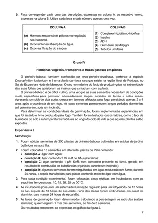 7
9. Faça corresponder cada uma das descrições, expressas na coluna A, ao respetivo termo,
expresso na coluna B. Utilize cada letra e cada número apenas uma vez.
COLUNAA COLUNAB
(a) Hormona responsável pela osmorregulação
nos humanos.
(b) Ocorre intensa absorção de água.
(c) Ocorre a filtração do sangue.
(1) Complexo hipotálamo-hipófise
(2) Insulina
(3) ADH
(4) Glomérulo de Malpighi
(5) Túbulos uriníferos
Grupo IV
Hormonas vegetais, transportes e trocas gasosas em plantas
O pinheiro-baboso, também conhecido por erva-pinheira-orvalhada, pertence à espécie
Drosophyllum lusitanicum e é uma planta carnívora rara que existe na região litoral de Portugal, no
Sul de Espanha e Norte de Marrocos. O seu nome deriva do facto de produzir gotas na extremidade
das suas folhas que aprisionam os insetos que contactam com a planta.
O pinheiro-baboso é de difícil cultivo, uma vez que as suas sementes necessitam de condições
muito específicas para germinar, nomeadamente longos períodos de tempo e solos secos.
Apresenta um ciclo de vida curto, cresce em terrenos afetados pelo fogo, persistindo apenas 3 a 4
anos após a ocorrência de um fogo. As suas sementes permanecem longos períodos dormentes
até germinarem, após um incêndio.
Para determinar as condições ideais de germinação, foram implementadas experiências em
que foi testado o fumo produzido pelo fogo. Também foram testados outros fatores, como o teor de
humidade do solo e as temperaturas habituais ao longo do ciclo de vida a que aquelas plantas estão
expostas.
Experiência I
Metodologia
1. Foram obtidas sementes de 300 plantas de pinheiro-baboso cultivadas em estufas de jardins
botânicos na Austrália.
2. Foram colocadas 15 sementes em diferentes placas de Petri contendo:
 condição A: ágar com água;
 condição B: ágar contendo 2,89 mM de GA3 (giberelina);
 condição C: ágar contendo 1 µM KAR1 (um composto presente no fumo, gerado em
resultado da combustão de substâncias orgânicas durante um incêndio);
 condição D: algumas sementes foram mergulhadas em água misturada com fumo, durante
24 horas, e depois transferidas para placas contendo meio de ágar com água.
3. Para cada condição experimental, foram colocadas cinco réplicas em incubadoras com as
seguintes temperaturas: 10, 15, 20, 25 ou 30 °C.
4. As incubadoras possuíam um sistemade iluminação regulado para um fotoperíodo de 12 horas
de luz, seguido de 12 horas de escuridão. Parte das placas foram embrulhadas em papel de
alumínio, para manter 24 horas de escuridão.
5. As taxas de germinação foram determinadas calculando a percentagem de radículas (raízes
imaturas) que emergiram 1 mm das sementes, ao fim de 8 semanas.
Os resultados encontram-se expressos no gráfico da figura 2.
 
