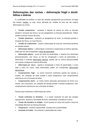 Resumos de Biologia e Geologia (10º e 11º anos) V1.1 Nuno Fernandes 2005/2006
99
Deformações das rochas – deformação frágil e dúctil.
falhas e dobras
É a mobilidade da litosfera e o peso das camadas suprajacentes que provocam, ao longo
dos tempos, tensões, ou seja, forças aplicadas por unidade de área que vão originar
deformações nas rochas.
 Tensões compressivas – conduzem à redução do volume da rocha na direcção
paralela à actuação das forças e ao seu alongamento na direcção perpendicular. Podem
também provocar fractura da rocha.
 Tensões distensivas – conduzem ao alongamento da rocha, na direcção paralela à
actuação das forças, ou à sua fractura.
 Tensões de cisalhamento – causam a deformação da rocha por movimentos paralelos
em sentidos opostos.
 Deformação elástica – a deformação é reversível e proporcional ao esforço aplicado,
desde que não seja ultrapassado o limite de elasticidade.
 Deformação plástica – acima do limite de elasticidade, o material fica deformado
permanentemente, sem rotura, se não for ultrapassado o limite de plasticidade. A
deformação é chamada deformação contínua, quando não se verifica descontinuidade
entre partes contíguas do material deformado.
 Deformação por rotura – quando é ultrapassado o limite de plasticidade, a rocha
cede e entra em rotura. Essas deformações podem ser consideradas deformações
descontínuas.
 Comportamento frágil – as rochas fracturam facilmente quando são sujeitas a
tensões, em condições de baixa pressão e baixa temperatura. Este comportamento
relaciona-se com a formação de falhas.
 Comportamento dúctil – as rochas sofrem alterações permanentes de forma e/ou
volume, sem fracturarem, em condições de elevada pressão e elevada temperatura. Este
comportamento relaciona-se com a formação de dobras.
Factores que condicionam a deformação das rochas:
 Tensão confinante ou litostática – é a tensão resultante do peso das camadas
suprajacentes. Aumenta a ductilidade da rocha, aumentando a resistência à rotura.
 Tensão não litostática ou dirigida – ocorre quando um corpo está sujeito a forças de
intensidade diferente nas diversas direcções.
 Temperatura – aumenta a plasticidade. Aumenta com a profundidade.
 Conteúdo em fluidos – faz aumentar a plasticidade das rochas.
 