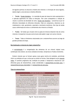 Resumos de Biologia e Geologia (10º e 11º anos) V1.1 Nuno Fernandes 2005/2006
102
de ligações químicas na esturutra cristalina dos minerais e a formação de novas ligações,
dando origem a uma estrutura cristalina diferente.
 Tensão – Tensão litostática – é o resultado do peso da massa de rocha suprajacente e
é aplicada igualmente em todas as direcções. Tem como consequência a redução do
volume e aumento da densidade da rocha. Tensão não litostática – caracteriza-se por ter
diferente intensidade em diferentes direcções. Pode ser compressiva, distensiva ou de
cisalhamento e está, geralmente, associada a movimento tectónicos. Este tipo de tensão
causa a deformação da rocha e o alinhamento dos minerais ou foliação.
 Fluidos – Os fluidos que circulam entre os grãos de minerais dissolvem iões de certos
minerais e transportam-nos para outros locais onde podem reagir com outros minerais.
 Tempo – Todos os fenómenos relacionados com o metamorfismo ocorrem ao longo de
grandes períodos de tempo.
Recristalização e minerais de origem metamórfica
A recristalização é a reorganização dos elementos de um mineral original numa
combinação mais estável, nas novas condições de tensão, temperatura e fluidos envolventes.
Existem minerais que se formam apenas numa gama restrita de condições, permitindo
inferir as condições em que a rocha que os contém se formou. Estes designam-se por minerais
índice. O aumento progressivo das condições de pressão e temperatura relaciona-se com
diferentes graus de metamorfismo, sendo considerados o metamorfismo de baixo grau, o
metamorfismo de grau intermédio e o metamorfismo de alto grau.
Tipos de metamorfismo
Fig. 55 – Tipos de metamorfismo
 