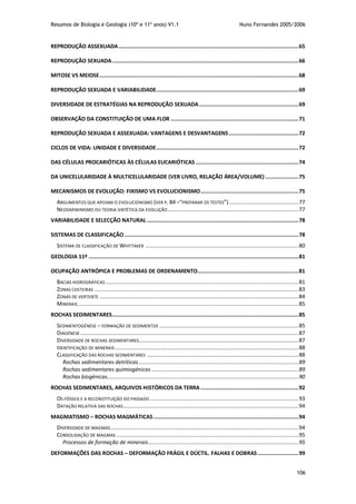 Resumos de Biologia e Geologia (10º e 11º anos) V1.1 Nuno Fernandes 2005/2006
106
REPRODUÇÃO ASSEXUADA..................................................................................................................65
REPRODUÇÃO SEXUADA......................................................................................................................66
MITOSE VS MEIOSE..............................................................................................................................68
REPRODUÇÃO SEXUADA E VARIABILIDADE..........................................................................................69
DIVERSIDADE DE ESTRATÉGIAS NA REPRODUÇÃO SEXUADA...............................................................69
OBSERVAÇÃO DA CONSTITUIÇÃO DE UMA FLOR .................................................................................71
REPRODUÇÃO SEXUADA E ASSEXUADA: VANTAGENS E DESVANTAGENS ............................................72
CICLOS DE VIDA: UNIDADE E DIVERSIDADE..........................................................................................72
DAS CÉLULAS PROCARIÓTICAS ÀS CÉLULAS EUCARIÓTICAS .................................................................74
DA UNICELULARIDADE À MULTICELULARIDADE (VER LIVRO, RELAÇÃO ÁREA/VOLUME) .....................75
MECANISMOS DE EVOLUÇÃO: FIXISMO VS EVOLUCIONISMO..............................................................75
ARGUMENTOS QUE APOIAM O EVOLUCIONISMO (VER P. 84 –“PREPARAR OS TESTES”)............................................77
NEODARWINISMO OU TEORIA SINTÉTICA DA EVOLUÇÃO...................................................................................77
VARIABILIDADE E SELECÇÃO NATURAL ................................................................................................78
SISTEMAS DE CLASSIFICAÇÃO ..............................................................................................................78
SISTEMA DE CLASSIFICAÇÃO DE WHITTAKER .................................................................................................80
GEOLOGIA 11º .....................................................................................................................................81
OCUPAÇÃO ANTRÓPICA E PROBLEMAS DE ORDENAMENTO................................................................81
BACIAS HIDROGRÁFICAS ..........................................................................................................................81
ZONAS COSTEIRAS .................................................................................................................................83
ZONAS DE VERTENTE ..............................................................................................................................84
MINERAIS............................................................................................................................................85
ROCHAS SEDIMENTARES......................................................................................................................85
SEDIMENTOGÉNESE – FORMAÇÃO DE SEDIMENTOS ........................................................................................85
DIAGÉNESE ..........................................................................................................................................87
DIVERSIDADE DE ROCHAS SEDIMENTARES.....................................................................................................87
IDENTIFICAÇÃO DE MINERAIS ....................................................................................................................88
CLASSIFICAÇÃO DAS ROCHAS SEDIMENTARES ................................................................................................88
Rochas sedimentares detríticas .....................................................................................................89
Rochas sedimentares quimiogénicas .............................................................................................89
Rochas biogénicas.........................................................................................................................90
ROCHAS SEDIMENTARES, ARQUIVOS HISTÓRICOS DA TERRA ..............................................................92
OS FÓSSEIS E A RECONSTITUIÇÃO DO PASSADO ..............................................................................................93
DATAÇÃO RELATIVA DAS ROCHAS...............................................................................................................94
MAGMATISMO – ROCHAS MAGMÁTICAS............................................................................................94
DIVERSIDADE DE MAGMAS.......................................................................................................................94
CONSOLIDAÇÃO DE MAGMAS ...................................................................................................................95
Processos de formação de minerais...............................................................................................95
DEFORMAÇÕES DAS ROCHAS – DEFORMAÇÃO FRÁGIL E DÚCTIL. FALHAS E DOBRAS..........................99
 
