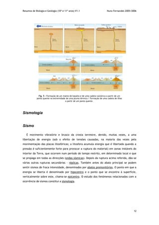 Resumos de Biologia e Geologia (10º e 11º anos) V1.1 Nuno Fernandes 2005/2006
12
Sismologia
Sismo
É movimento vibratório e brusco da crosta terrestre, devido, muitas vezes, a uma
libertação de energia (sob o efeito de tensões causadas, na maioria das vezes pela
movimentação das placas litosféricas; a litosfera acumula energia que é libertada quando a
pressão é suficientemente forte para provocar a ruptura do material) em zonas instáveis do
interior da Terra, que ocorrem num período de tempo restrito, em determinado local e que
se propaga em todas as direcções (ondas sísmicas). Depois da ruptura acima referida, dão-se
várias outras rupturas secundárias – réplicas. Também antes do abalo principal se podem
sentir sismos de fraca intensidade, denominados por abalos premonitórios. O ponto em que a
energia se liberta é denominado por hipocentro e o ponto que se encontra à superfície,
verticalmente sobre este, chama-se epicentro. O estudo dos fenómenos relacionados com a
ocorrência de sismos constitui a sismologia.
Fig. 5 - Formação de um manto de basalto e de uma cadeia vulcânica a partir de um
ponto quente na extremidade de uma pluma térmica / Formação de uma cadeia de ilhas
a partir de um ponto quente.
 