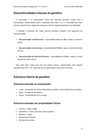 Resumos de Biologia e Geologia (10º e 11º anos) V1.1 Nuno Fernandes 2005/2006
16
Descontinuidades internas da geosfera
A constituição e as propriedades físicas dos materiais terrestres variam com a
profundidade, condicionando assim a velocidade das ondas P e S. A velocidade das ondas
sísmicas aumenta com a rigidez dos materiais e diminui proporcionalmente à sua densidade.
A reflexão e refracção das ondas sísmicas permitem localizar três superfícies de
descontinuidade:
 Descontinuidade de Mohorovicic – profundidade média de 40km, separa a crosta do
manto.
 Descontinuidade de Gutenberg – profundidade de 2883km, separa o manto do núcleo
externo.
 Descontinuidade de Wiechert/Lehmann – profundidade de 5140km, separa o núcleo
externo do núcleo interno.
Para cada sismo existe uma zona de sombra sísmica, compreendida entre ângulos
epicentrais de 103º e 143º, onde não são recebidas ondas P nem ondas S directas.
Estrutura interna da geosfera
Estrutura baseada na composição:
 Crosta – constituída por rochas metamórficas, granitos, rochas sedimentares e basalto
 Manto – formado por peridotitos
 Núcleo – constituído por ferro e níquel
Estrutura baseada nas propriedades físicas
 Litosfera – sólida e rígida
 Astenosfera – sólida, mas menos rígida e plástica
 Mesosfera - rígida
 Núcleo externo líquido
 Núcleo interno sólido
 