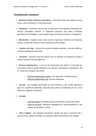 Resumos de Biologia e Geologia (10º e 11º anos) V1.1 Nuno Fernandes 2005/2006
19
Constituintes celulares
 Membrana celular (membrana plasmática) – constituinte celular que regular as trocas
entre o meio intracelular e o meio extracelular.
 Citoplasma – constituinte celular onde se encontram vários organelos responsáveis por
diversas actividades celulares. O citoplasma apresenta uma massa semifluida,
aparentemente homogénea, onde se podem observar diversas estruturas, o hialoplasma.
 Mitocôndrias – organelo celular onde ocorrem importantes fenómenos de respiração
aeróbia, constituindo locais de intensa produção de ATP (energia).
 Complexo de Golgi – conjunto de sáculos achatados associado a vesículas esféricas.
Armazena substâncias de secreção.
 Lisossomas – pequenas vesículas esféricas que se destacam do complexo de Golgi e
onde se acumulam enzimas digestivas.
 Retículo endoplasmático – é uma via de comunicação das células. É constituído por
uma extensa rede de sáculos achatados e de vesículas, distribuídos no hialoplasma. São
os “canais de circulação” das células.
o Retículo endoplasmático rugoso: tem ribossomas  síntese proteica.
o Retículo endoplasmático liso: não tem ribossomas.
 Vacúolos – são cavidades delimitadas por uma membrana e que contêm geralmente
água com substâncias dissolvidas, absorvidas pela célula ou elaboradas por ela. Locais
onde ocorre digestão intracelular.
 Inclusões
o Inclusões lipídicas: formadas por gotículas líquidas ou partículas sólidas.
o Grãos de secreção: substâncias segregadas por células glandulares e que
acabam por abandonar a célula.
 Cílios e flagelos – são organelos locomotores. Quando são finos e numerosos têm o
nome de cílios, quando são longos e em pequeno número denominam-se por flagelos.
 