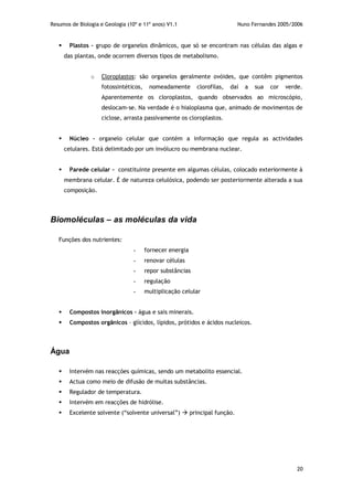 Resumos de Biologia e Geologia (10º e 11º anos) V1.1 Nuno Fernandes 2005/2006
20
 Plastos – grupo de organelos dinâmicos, que só se encontram nas células das algas e
das plantas, onde ocorrem diversos tipos de metabolismo.
o Cloroplastos: são organelos geralmente ovóides, que contêm pigmentos
fotossintéticos, nomeadamente clorofilas, daí a sua cor verde.
Aparentemente os cloroplastos, quando observados ao microscópio,
deslocam-se. Na verdade é o hialoplasma que, animado de movimentos de
ciclose, arrasta passivamente os cloroplastos.
 Núcleo – organelo celular que contém a informação que regula as actividades
celulares. Está delimitado por um invólucro ou membrana nuclear.
 Parede celular - constituinte presente em algumas células, colocado exteriormente à
membrana celular. É de natureza celulósica, podendo ser posteriormente alterada a sua
composição.
Biomoléculas – as moléculas da vida
Funções dos nutrientes:
- fornecer energia
- renovar células
- repor substâncias
- regulação
- multiplicação celular
 Compostos inorgânicos – água e sais minerais.
 Compostos orgânicos – glícidos, lípidos, prótidos e ácidos nucleicos.
Água
 Intervém nas reacções químicas, sendo um metabolito essencial.
 Actua como meio de difusão de muitas substâncias.
 Regulador de temperatura.
 Intervém em reacções de hidrólise.
 Excelente solvente (“solvente universal”)  principal função.
 
