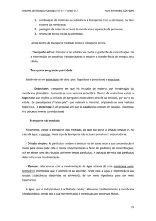 Resumos de Biologia e Geologia (10º e 11º anos) V1.1 Nuno Fernandes 2005/2006
29
1. combinação da molécula ou substância a transportar com a permease, na face
externa da membrana;
2. passagem da molécula através da membrana e separação da permease;
3. retoma da forma inicial da permease.
Ainda dentro do transporte mediado existe o transporte activo.
- Transporte activo: transporte de substâncias contra o gradiente de concentração. Há
a intervenção de proteínas transportadoras e envolve a transferência de energia pela
célula.
Transporte em grande quantidade
Subdivide-se em endocitose (de dois tipos: fagocitose e pinocitose) e exocitose.
- Endocitose: transporte em que há inclusão de material por invaginação da
membrana plasmática, formando-se uma vesícula endocítica. Dentro da endocitose existe a
fagocitose que implica a inclusão de agregados moleculares através da emissão, por parte da
célula, de pseudópodes (“falsos-pés”) que rodeiam o material, originando-se uma vesícula
fagocítica. A pinocitose é um processo em que as substâncias entram em solução. (Exocitose
é o processo inverso da endocitose)
Transporte não mediado
Finalmente, existe o transporte não mediado, do qual faz parte a difusão simples e, no
caso da água, a osmose. Neste tipo de transporte não actuam proteínas transportadoras.
- Difusão simples: As partículas tendem a deslocar-se de zonas onde a sua concentração é
maior para zonas onde esta é menor (movimentação a favor do gradiente de concentração),
até se atingir uma distribuição uniforme dessas partículas. A agitação térmica das partículas
determina a sua movimentação.
- Osmose: relaciona-se com a movimentação da água através de uma membrana semi-
permeável (membrana que é permeável ao solvente, neste caso a água e impermeável aos
solutos [substâncias dissolvidas no solvente]), de um meio hipotónico para um meio
hipertónico.
A água, que é indispensável à actividade celular, atravessa constantemente a membrana
citoplasmática, sendo que a sua movimentação é controlada por processos físicos.
 