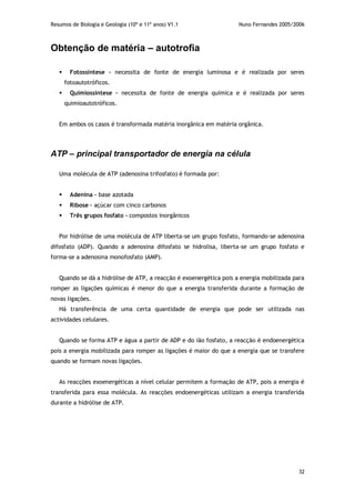 Resumos de Biologia e Geologia (10º e 11º anos) V1.1 Nuno Fernandes 2005/2006
32
Obtenção de matéria – autotrofia
 Fotossíntese – necessita de fonte de energia luminosa e é realizada por seres
fotoautotróficos.
 Quimiossíntese – necessita de fonte de energia química e é realizada por seres
quimioautotróficos.
Em ambos os casos é transformada matéria inorgânica em matéria orgânica.
ATP – principal transportador de energia na célula
Uma molécula de ATP (adenosina trifosfato) é formada por:
 Adenina – base azotada
 Ribose – açúcar com cinco carbonos
 Três grupos fosfato – compostos inorgânicos
Por hidrólise de uma molécula de ATP liberta-se um grupo fosfato, formando-se adenosina
difosfato (ADP). Quando a adenosina difosfato se hidrolisa, liberta-se um grupo fosfato e
forma-se a adenosina monofosfato (AMP).
Quando se dá a hidrólise de ATP, a reacção é exoenergética pois a energia mobilizada para
romper as ligações químicas é menor do que a energia transferida durante a formação de
novas ligações.
Há transferência de uma certa quantidade de energia que pode ser utilizada nas
actividades celulares.
Quando se forma ATP e água a partir de ADP e do ião fosfato, a reacção é endoenergética
pois a energia mobilizada para romper as ligações é maior do que a energia que se transfere
quando se formam novas ligações.
As reacções exoenergéticas a nível celular permitem a formação de ATP, pois a energia é
transferida para essa molécula. As reacções endoenergéticas utilizam a energia transferida
durante a hidrólise de ATP.
 