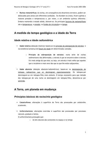 Resumos de Biologia e Geologia (10º e 11º anos) V1.1 Nuno Fernandes 2005/2006
3
 Rochas metamórficas: As rochas, em consequência do dinamismo terrestre, podem ser
deslocadas para zonas com diferentes condições. Se afundam na crosta, ficam sujeitas a
maiores pressões e temperaturas e, por vezes, a um ambiente químico diferente.
Embora mantendo o estado sólido, alteram-se. Os principais factores de metamorfismo
são a temperatura, a pressão, os fluidos de circulação e o tempo.
A medida do tempo geológico e a idade da Terra
Idade relativa e idade radiométrica
 Idade relativa (datação relativa): baseia-se no princípio da sobreposição de estratos e
na existência/presença de fósseis de idade em determinadas camadas.
o Princípio da sobreposição de estratos: numa série de rochas
sedimentares não deformadas, o estrato A que se encontra sobre o estrato
B é mais antigo do que este; ou seja, um estrato é mais velho que aqueles
que o recobrem e mais novo dos que os que lhe estão subjacentes.
 Idade absoluta (datação absoluta/radiométrica): baseia-se na desintegração de
isótopos radioactivos que se desintegram espontaneamente. Os isótopos-pai
desintegram-se em isótopos-filho mais estáveis. O tempo necessário para que metade
dos isótopos-pai de uma rocha se desintegrem em isótopos-filho, denomina-se por
semivida.
A Terra, um planeta em mudança
Princípios básicos do raciocínio geológico
 Catastrofismo: alterações à superfície da Terra são provocadas por catástrofes
ocasionais.
 Uniformitarismo: alterações ocorridas à superfície são provocadas por processos
naturais, graduais e lentos.
O uniformitarismo pressupõe que:
o As leis naturais são constantes no espaço e no tempo
 