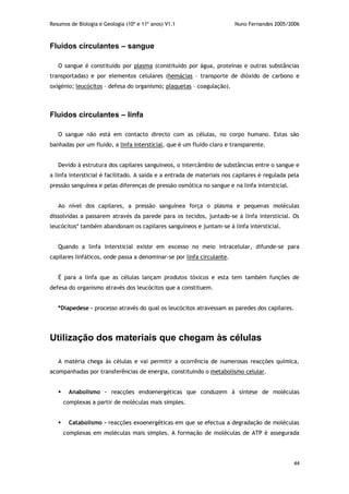 Resumos de Biologia e Geologia (10º e 11º anos) V1.1 Nuno Fernandes 2005/2006
44
Fluidos circulantes – sangue
O sangue é constituído por plasma (constituído por água, proteínas e outras substâncias
transportadas) e por elementos celulares (hemácias – transporte de dióxido de carbono e
oxigénio; leucócitos – defesa do organismo; plaquetas – coagulação).
Fluidos circulantes – linfa
O sangue não está em contacto directo com as células, no corpo humano. Estas são
banhadas por um fluido, a linfa intersticial, que é um fluido claro e transparente.
Devido à estrutura dos capilares sanguíneos, o intercâmbio de substâncias entre o sangue e
a linfa intersticial é facilitado. A saída e a entrada de materiais nos capilares é regulada pela
pressão sanguínea e pelas diferenças de pressão osmótica no sangue e na linfa intersticial.
Ao nível dos capilares, a pressão sanguínea força o plasma e pequenas moléculas
dissolvidas a passarem através da parede para os tecidos, juntado-se à linfa intersticial. Os
leucócitos* também abandonam os capilares sanguíneos e juntam-se à linfa intersticial.
Quando a linfa intersticial existe em excesso no meio intracelular, difunde-se para
capilares linfáticos, onde passa a denominar-se por linfa circulante.
É para a linfa que as células lançam produtos tóxicos e esta tem também funções de
defesa do organismo através dos leucócitos que a constituem.
*Diapedese - processo através do qual os leucócitos atravessam as paredes dos capilares.
Utilização dos materiais que chegam às células
A matéria chega às células e vai permitir a ocorrência de numerosas reacções química,
acompanhadas por transferências de energia, constituindo o metabolismo celular.
 Anabolismo – reacções endoenergéticas que conduzem à síntese de moléculas
complexas a partir de moléculas mais simples.
 Catabolismo – reacções exoenergéticas em que se efectua a degradação de moléculas
complexas em moléculas mais simples. A formação de moléculas de ATP é assegurada
 