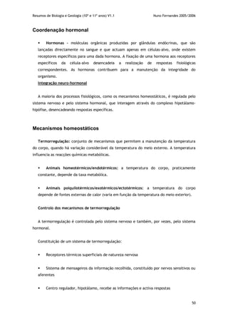 Resumos de Biologia e Geologia (10º e 11º anos) V1.1 Nuno Fernandes 2005/2006
50
Coordenação hormonal
 Hormonas – moléculas orgânicas produzidas por glândulas endócrinas, que são
lançadas directamente no sangue e que actuam apenas em células-alvo, onde existem
receptores específicos para uma dada hormona. A fixação de uma hormona aos receptores
específicos da célula-alvo desencadeia a realização de respostas fisiológicas
correspondentes. As hormonas contribuem para a manutenção da integridade do
organismo.
Integração neuro-hormonal
A maioria dos processos fisiológicos, como os mecanismos homeostáticos, é regulada pelo
sistema nervoso e pelo sistema hormonal, que interagem através do complexo hipotálamo-
hipófise, desencadeando respostas específicas.
Mecanismos homeostáticos
Termorregulação: conjunto de mecanismos que permitem a manutenção da temperatura
do corpo, quando há variação considerável da temperatura do meio externo. A temperatura
influencia as reacções químicas metabólicas.
 Animais homeotérmicos/endotérmicos: a temperatura do corpo, praticamente
constante, depende da taxa metabólica.
 Animais poiquilotérmicos/exotérmicos/ectotérmicos: a temperatura do corpo
depende de fontes externas de calor (varia em função da temperatura do meio exterior).
Controlo dos mecanismos de termorregulação
A termorregulação é controlada pelo sistema nervoso e também, por vezes, pelo sistema
hormonal.
Constituição de um sistema de termorregulação:
 Receptores térmicos superficiais de natureza nervosa
 Sistema de mensageiros da informação recolhida, constituído por nervos sensitivos ou
aferentes
 Centro regulador, hipotálamo, recebe as informações e activa respostas
 