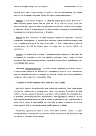 Resumos de Biologia e Geologia (10º e 11º anos) V1.1 Nuno Fernandes 2005/2006
63
forma-se, entre eles, o fuso acromático ou mitótico, constituído por feixes de microtúbulos
proteicos que se agregam, formando fibrilas. O invólucro nuclear desagrega-se.
Metafase: os cromossomas atingem o seu estado de condensação máximo e dispõem-se no
plano equatorial (plano equidistante aos pólos da célula), com os “braços” para fora,
constituindo a placa equatorial e estando prontos para se dividirem. Os centrossomas atingem
os pólos das células. O desenvolvimento do fuso acromático completa-se, havendo fibrilas
ligadas aos cromossomas e outras unindo os dois pólos.
Anafase: Os dois cromatídeos de cada cromossoma separam-se, passando a constituir
cromossomas independentes. As fibrilas que se encontram ligadas aos cromossomas encurtam
e os cromossomas afastam-se em direcção aos pólos – a este processo dá-se o nome de
ascensão polar. No final da anafase, existe, em cada pólo, um conjunto idêntico de
cromossomas.
Telofase: é o estado final da mitose. A membrana nuclear reorganiza-se em torno dos
cromossomas nos dois pólos da célula e os nucléolos reaparecem. Dá-se a dissolução do fuso
acromático. Os cromossomas descondensam, tornando-se menos visíveis. A célula passa a ser
constituída por dois núcleos.
Citocinese – Divisão do citoplasma – Durante a anafase e a telofase, nos animais, forma-se
na zona do plano equatorial um anel contráctil de filamentos proteicos. Estes contraem-se e
puxam a membrana para dentro, causando um sulco de clivagem que vai estrangulando o
citoplasma, até se separarem as duas células filhas.
 Diferenças entre a divisão da célula animal e da célula vegetal
Nas células vegetais, devido à existência de uma parede esquelética rígida, não é possível
a divisão do citoplasma por estrangulamento. Neste caso, vesículas do complexo de Golgi
alinham-se no plano equatorial da célula, e constituem o fragmoplasto. As vesículas fundem-
se e formam a membrana plasmática da célula-filha. Pela deposição de fibrilas de celulose,
constituem-se as paredes celulósicas, que se formam da parte central para a parte externa da
célula, até se ligarem à parede celular da célula-mãe. A parede formada não é contínua,
possui poros por onde se efectuam trocas de substâncias entre as células.
Nas plantas superiores, tal como a cebola, não existem centríolos visíveis. As regiões
correspondentes às zonas polares actuam como centros organizadores de microtúbulos que
vão originar as fibrilas do fuso acromático.
 