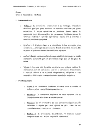Resumos de Biologia e Geologia (10º e 11º anos) V1.1 Nuno Fernandes 2005/2006
67
Meiose:
(antes da meiose dá-se a interfase)
 Divisão reducional
o Profase I: Os cromossomas condensam-se e os homólogos emparelham
(alinhando gene por gene), formando um conjunto constituído por quatro
cromatídeos  tétrada cromatídica ou bivalentes. Surgem pontos de
cruzamento entre dois cromatídeos de cromossomas homólogos (pontos de
quiasma) e há troca de segmentos equivalentes – crossing over. O nucléolo e o
invólucro nuclear desagregam-se.
o Metafase I: Os bivalentes ligam-se a microtúbulos do fuso acromático pelos
centrómeros. A orientação dos cromossomas de cada bivalente é aleatória. São
os pontos de quiasma que se encontram no plano equatorial.
o Anafase I: Os dois cromossomas homólogos de cada bivalente separam-se e cada
cromossoma (constituído por dois cromatídeos) migra para um dos pólos da
célula.
o Telofase I: Em cada pólo da célula, constitui-se um conjunto haplóide de
cromossomas, com dois cromossomas cada um; os cromossomas descondensam;
o invólucro nuclear e os nucléolos reorganizam-se; desaparece o fuso
acromático. (Pode ocorrer citocinese formando duas células haplóides.)
 Divisão equacional
o Profase II: Os cromossomas condensam. Forma-se o fuso acromático. O
invólucro nuclear e os nucléolos desorganizam-se.
o Metafase II: Os cromossomas dispõem-se na placa equatorial. São os
centrómeros que se localizam no plano equatorial.
o Anafase II: Os dois cromatídeos de cada cromossoma separam-se pelo
centrómero e migram para pólos opostos da célula. Cada um dos
cromatídeos passa a constituir um cromossoma.
o Telofase II: Os cromossomas descondensam. O invólucro nuclear
reorganiza-se em volta de cada conjunto de cromossomas.
 