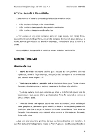 Resumos de Biologia e Geologia (10º e 11º anos) V1.1 Nuno Fernandes 2005/2006
6
A Terra – acreção e diferenciação
A diferenciação da Terra foi provocada por energia de diferentes fontes:
 Calor resultante do impacto dos planetesimais;
 Calor resultante da compressão dos materiais constituintes;
 Calor resultante da desintegração radiactiva.
A Terra passou de um corpo homogéneo para um corpo zonado, com núcleo denso,
essencialmente constituído por ferro, uma crosta, composta de materiais pouco densos, e o
manto, formado por materiais de densidade intermédia, compreendido entre o núcleo e a
crosta.
Em consequência da diferenciação formou-se ainda a atmosfera e a hidrosfera.
Sistema Terra-Lua
Génese da Lua
 Teoria da fissão: esta teoria sustenta que a rotação da Terra primitiva seria tão
rápida que, devido à força centrífuga, uma porção dela se separou e foi arremessada
para o espaço dando origem à Lua.
 Teoria da co-acreção ou concepção binária: teoria que afirma que a Terra e a Lua se
formaram, simultaneamente, a partir da condensação da nébula solar primitiva.
 Teoria da captura: teoria que preconiza que a Lua se teria formado noutro local do
sistema solar e que, devido à força gravitacional da Terra, foi capturada e começou a
orbitar em torno desta.
 Teoria da colisão com injecção (teoria mais aceite actualmente, pois é apoiada por
dados geoquímicos, geofísicos e gravitacionais): o impacto de um grande planetesimal
provocou a volatilização e ejecção de parte do interior e superfície da Terra, ainda em
formação. Posteriormente, este material sofreu acreção e diferenciou-se, formando,
deste modo, a Lua.
A Lua tem uma baixa força gravítica, daí que não tenha atmosfera nem hidrosfera. A
superfície da lua é formada por zonas negras, os “mares”, planos e constituídos por basaltos e
 