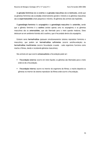 Resumos de Biologia e Geologia (10º e 11º anos) V1.1 Nuno Fernandes 2005/2006
70
As gónadas femininas são os ovários e as gónadas masculinas são os testículos, sendo que
os gâmetas femininos são os óvulos (relativamente grande e imóvel) e os gâmetas masculinos
são os espermatozóides (mais pequenos e móveis). Os gâmetas dos animais são haplóides.
O gametângio feminino é o arquegónio e o gametângio masculino é o anterídio, sendo
que o gâmeta feminino é a oosfera (existe apenas uma no arquegónio) e os gâmetas
masculinos são os anterozóides, que são libertado para o meio quando maduros. Estes
deslocam-se em ambiente húmido até à oosfera, que é fecundada dentro do arquegónio.
Existem seres hermafroditas (possuem simultaneamente sistema reprodutor feminino e
masculino), que podem ser hermafroditas suficientes (ocorre autofecundação) ou
hermafroditas insuficientes (ocorre fecundação cruzada – cada organismo funciona como
macho e fêmea, dando e recebendo gâmetas masculinos).
Nos animais em que ocorre unissexualismo a fecundação pode ser:
 Fecundação externa: ocorre em meio líquido; os gâmetas são libertados para o meio
onde se dá a fecundação.
 Fecundação interna: ocorre no interior do organismo da fêmea; o macho deposita os
gâmetas no interior do sistema reprodutor da fêmea onde ocorre a fecundação.
 