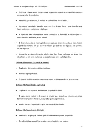 Resumos de Biologia e Geologia (10º e 11º anos) V1.1 Nuno Fernandes 2005/2006
73
 O ciclo de vida de um ser decorre desde o momento em que se forma até ao momento
em que produz descendentes.
 Na reprodução assexuada, o número de cromossomas não se altera.
 No caso da reprodução sexuada, ocorre no ciclo de vida do ser, uma alternância de
fases nucleares: a haplofase e a diplofase.
 A haplofase está compreendida entre a meiose e o momento da fecundação e a
diplofase entre a fecundação e a meiose.
 O desenvolvimento da fase haplóide em relação ao desenvolvimento da fase diplóide
depende do momento em que ocorre a meiose, que pode ser pós-zigótica, pré-gamética
ou pré-espórica.
 Atendendo ao desenvolvimento relativo das duas fases nucleares, os seres vivos
classificam-se em seres haplontes, seres diplontes e seres haplodiplontes.
Ciclo de vida diplonte (Ex: espécie humana)
 Os gâmetas são as únicas células haplóides.
 A meiose é pré-gamética.
 O zigoto é diplóide e origina, por mitose, todas as células somáticas do organismo.
Ciclo de vida haplonte (Ex: espirogira)
 Os gâmetas são haplóides e fundem-se, originando o zigoto.
 O zigoto sofre meiose e dá origem a células que, através de mitoses sucessivas,
formam um organismo haplóide, que produz gâmetas por mitose.
 A única estrutura diplóide é o zigoto e a meiose é pós-zigótica.
Ciclo de vida haplodiplonte (Ex: feto)
 Alternância de gerações com estágios multicelulares haplóides e diplóides.
 Geração diplóide: esporófito – produz esporos haplóides por meiose.
 