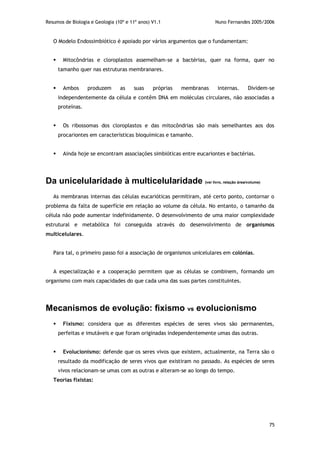 Resumos de Biologia e Geologia (10º e 11º anos) V1.1 Nuno Fernandes 2005/2006
75
O Modelo Endossimbiótico é apoiado por vários argumentos que o fundamentam:
 Mitocôndrias e cloroplastos assemelham-se a bactérias, quer na forma, quer no
tamanho quer nas estruturas membranares.
 Ambos produzem as suas próprias membranas internas. Dividem-se
independentemente da célula e contêm DNA em moléculas circulares, não associadas a
proteínas.
 Os ribossomas dos cloroplastos e das mitocôndrias são mais semelhantes aos dos
procariontes em características bioquímicas e tamanho.
 Ainda hoje se encontram associações simbióticas entre eucariontes e bactérias.
Da unicelularidade à multicelularidade (ver livro, relação área/volume)
As membranas internas das células eucarióticas permitiram, até certo ponto, contornar o
problema da falta de superfície em relação ao volume da célula. No entanto, o tamanho da
célula não pode aumentar indefinidamente. O desenvolvimento de uma maior complexidade
estrutural e metabólica foi conseguida através do desenvolvimento de organismos
multicelulares.
Para tal, o primeiro passo foi a associação de organismos unicelulares em colónias.
A especialização e a cooperação permitem que as células se combinem, formando um
organismo com mais capacidades do que cada uma das suas partes constituintes.
Mecanismos de evolução: fixismo vs evolucionismo
 Fixismo: considera que as diferentes espécies de seres vivos são permanentes,
perfeitas e imutáveis e que foram originadas independentemente umas das outras.
 Evolucionismo: defende que os seres vivos que existem, actualmente, na Terra são o
resultado da modificação de seres vivos que existiram no passado. As espécies de seres
vivos relacionam-se umas com as outras e alteram-se ao longo do tempo.
Teorias fixistas:
 
