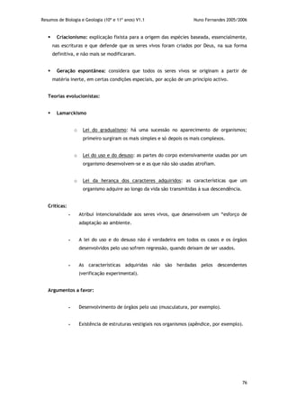 Resumos de Biologia e Geologia (10º e 11º anos) V1.1 Nuno Fernandes 2005/2006
76
 Criacionismo: explicação fixista para a origem das espécies baseada, essencialmente,
nas escrituras e que defende que os seres vivos foram criados por Deus, na sua forma
definitiva, e não mais se modificaram.
 Geração espontânea: considera que todos os seres vivos se originam a partir de
matéria inerte, em certas condições especiais, por acção de um princípio activo.
Teorias evolucionistas:
 Lamarckismo
o Lei do gradualismo: há uma sucessão no aparecimento de organismos;
primeiro surgiram os mais simples e só depois os mais complexos.
o Lei do uso e do desuso: as partes do corpo extensivamente usadas por um
organismo desenvolvem-se e as que não são usadas atrofiam.
o Lei da herança dos caracteres adquiridos: as características que um
organismo adquire ao longo da vida são transmitidas à sua descendência.
Críticas:
- Atribui intencionalidade aos seres vivos, que desenvolvem um “esforço de
adaptação ao ambiente.
- A lei do uso e do desuso não é verdadeira em todos os casos e os órgãos
desenvolvidos pelo uso sofrem regressão, quando deixam de ser usados.
- As características adquiridas não são herdadas pelos descendentes
(verificação experimental).
Argumentos a favor:
- Desenvolvimento de órgãos pelo uso (musculatura, por exemplo).
- Existência de estruturas vestigiais nos organismos (apêndice, por exemplo).
 