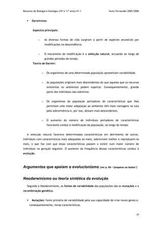 Resumos de Biologia e Geologia (10º e 11º anos) V1.1 Nuno Fernandes 2005/2006
77
 Darwinismo
Aspectos principais:
- As diversas formas de vida surgiram a partir de espécies ancestrais por
modificações na descendência.
- O mecanismo de modificação é a selecção natural, actuando ao longo de
grandes períodos de tempo.
Teoria de Darwin:
o Os organismos de uma determinada população apresentam variabilidade.
o As populações originam mais descendentes do que aqueles que os recursos
existentes no ambientes podem suportar. Consequentemente, grande
parte dos indivíduos não sobrevive.
o Os organismos da população portadores de características que lhes
permitam uma maior adaptação ao ambiente têm mais vantagens na luta
pela sobrevivência e, por isso, deixam mais descendentes.
o O aumento do número de indivíduos portadores de características
favoráveis conduz à modificação da população, ao longo do tempo.
A selecção natural favorece determinadas características em detrimento de outras.
Indivíduos com características mais adequadas ao meio, sobrevivem melhor e reproduzem-se
mais, o que faz com que essas características passem a existir num maior número de
indivíduos na geração seguinte. O aumento da frequência dessas características conduz à
evolução.
Argumentos que apoiam o evolucionismo (ver p. 84 –“preparar os testes”)
Neodarwinismo ou teoria sintética da evolução
Segundo o Neodarwinismo, as fontes de variabilidade das populações são as mutações e a
recombinação genética.
 Mutações: fonte primária de variabilidade pela sua capacidade de criar novos genes e,
consequentemente, novas características.
 