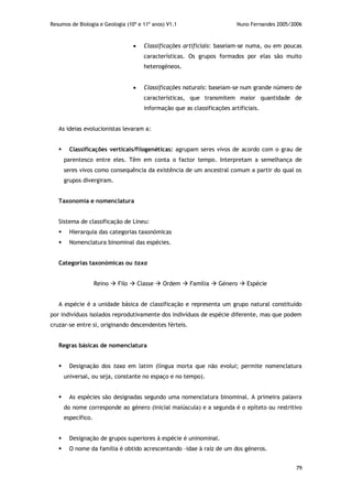 Resumos de Biologia e Geologia (10º e 11º anos) V1.1 Nuno Fernandes 2005/2006
79
 Classificações artificiais: baseiam-se numa, ou em poucas
características. Os grupos formados por elas são muito
heterogéneos.
 Classificações naturais: baseiam-se num grande número de
características, que transmitem maior quantidade de
informação que as classificações artificiais.
As ideias evolucionistas levaram a:
 Classificações verticais/filogenéticas: agrupam seres vivos de acordo com o grau de
parentesco entre eles. Têm em conta o factor tempo. Interpretam a semelhança de
seres vivos como consequência da existência de um ancestral comum a partir do qual os
grupos divergiram.
Taxonomia e nomenclatura
Sistema de classificação de Lineu:
 Hierarquia das categorias taxonómicas
 Nomenclatura binominal das espécies.
Categorias taxonómicas ou taxa
Reino  Filo  Classe  Ordem  Família  Género  Espécie
A espécie é a unidade básica de classificação e representa um grupo natural constituído
por indivíduos isolados reprodutivamente dos indivíduos de espécie diferente, mas que podem
cruzar-se entre si, originando descendentes férteis.
Regras básicas de nomenclatura
 Designação dos taxa em latim (língua morta que não evolui; permite nomenclatura
universal, ou seja, constante no espaço e no tempo).
 As espécies são designadas segundo uma nomenclatura binominal. A primeira palavra
do nome corresponde ao género (inicial maiúscula) e a segunda é o epíteto ou restritivo
específico.
 Designação de grupos superiores à espécie é uninominal.
 O nome da família é obtido acrescentando –idae à raíz de um dos géneros.
 