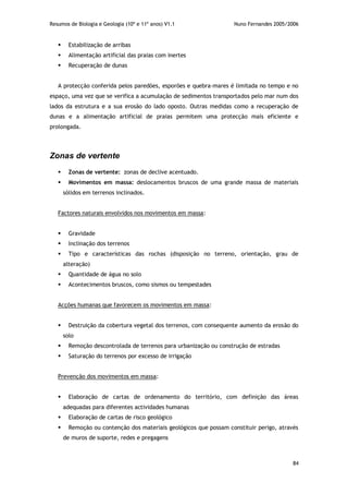 Resumos de Biologia e Geologia (10º e 11º anos) V1.1 Nuno Fernandes 2005/2006
84
 Estabilização de arribas
 Alimentação artificial das praias com inertes
 Recuperação de dunas
A protecção conferida pelos paredões, esporões e quebra-mares é limitada no tempo e no
espaço, uma vez que se verifica a acumulação de sedimentos transportados pelo mar num dos
lados da estrutura e a sua erosão do lado oposto. Outras medidas como a recuperação de
dunas e a alimentação artificial de praias permitem uma protecção mais eficiente e
prolongada.
Zonas de vertente
 Zonas de vertente: zonas de declive acentuado.
 Movimentos em massa: deslocamentos bruscos de uma grande massa de materiais
sólidos em terrenos inclinados.
Factores naturais envolvidos nos movimentos em massa:
 Gravidade
 Inclinação dos terrenos
 Tipo e características das rochas (disposição no terreno, orientação, grau de
alteração)
 Quantidade de água no solo
 Acontecimentos bruscos, como sismos ou tempestades
Acções humanas que favorecem os movimentos em massa:
 Destruição da cobertura vegetal dos terrenos, com consequente aumento da erosão do
solo
 Remoção descontrolada de terrenos para urbanização ou construção de estradas
 Saturação do terrenos por excesso de irrigação
Prevenção dos movimentos em massa:
 Elaboração de cartas de ordenamento do território, com definição das áreas
adequadas para diferentes actividades humanas
 Elaboração de cartas de risco geológico
 Remoção ou contenção dos materiais geológicos que possam constituir perigo, através
de muros de suporte, redes e pregagens
 
