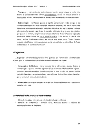 Resumos de Biologia e Geologia (10º e 11º anos) V1.1 Nuno Fernandes 2005/2006
87
 Transporte - movimento dos sedimentos por agentes como a água, o vento (…),
durante o qual os sedimentos sofrem arredondamento, devido aos choques entre si, e
granotriagem, ou seja, são separados de acordo com o seu tamanho, forma e densidade.
 Sedimentação – verifica-se quando o agente transportador perde energia e os
sedimentos se depositam. Pode ocorrer em ambientes terrestres, mas é mais importante
e frequente em ambientes aquáticos. A sedimentação dá-se, em regra, segundo camadas
sobrepostas, horizontais e paralelas. Às camadas originadas dá-se o nome de estratos,
que quando se formam, comprimem as camadas inferiores. Às superfícies de separação
de estratos dá-se o nome de juntas de estratificação. Cada estrato fica entre dois
outros, sendo o de cima denominado por tecto e o de baixo, muro. Existem também
casos de estratificação entrecruzada, que revela uma variação na intensidade da força
ou da direcção do agente transportador.
Diagénese
A diagénese é um conjunto de processos físico-químicos que ocorrem após a sedimentação
e pelos quais os sedimentos se transformam em rochas sedimentares coesas.
 Compacção e desidratação – novas camadas vão-se sobrepondo a outras, durante a
sedimentação, o que vai aumentar a pressão a que as camadas inferiores ficam sujeitas.
Devido ao peso dos sedimentos que se sobrepõem, a água incluída nos interstícios dos
materiais é expulsa, e as partículas ficam mais próximas, diminuindo o volume da rocha,
que se torna mais compacta e mais densa.
 Cimentação – os espaços vazios entre os detritos são preenchidos por um cimento que
precipita entre eles.
Diversidade de rochas sedimentares
 Minerais herdados - minerais provenientes de rochas preexistentes.
 Minerais de neoformação – minerais novos, formados durante o processo de
sedimentogénese ou de diagénese.
 