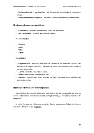 Resumos de Biologia e Geologia (10º e 11º anos) V1.1 Nuno Fernandes 2005/2006
89
 Rochas sedimentares quimiogénicas - são formadas por precipitação de minerais em
solução.
 Rochas sedimentares biogénicas - resultam da consolidação de restos de seres vivos.
Rochas sedimentares detríticas
 Consolidadas - formadas por sedimentos unidos por um cimento.
 Não consolidadas – formadas por sedimentos soltos.
Não consolidadas:
 Balastros
 Areias
 Siltes
 Argilas
Consolidadas:
 Conglomerados – formados pela união de sedimentos de dimensões variadas. São
sedimentos de maiores dimensões cimentados ou unidos com sedimentos mais pequenos
como areias e argilas.
 Arenito - formados pela união de areias.
 Siltitos – formadas por sedimentos de silte.
 Argilitos – formados pela união de grãos de argila, que resultam da meteorização
química das rochas.
Rochas sedimentares quimiogénicas
A precipitação de materiais dissolvidos, pode ocorrer devido à evaporação da água ou
devido à alteração de condições da solução, como por exemplo, a variação da pressão ou da
temperatura.
As rochas formadas por cristais que precipitam durante a evaporação da água têm textura
cristalina e designam-se por evaporitos.
 