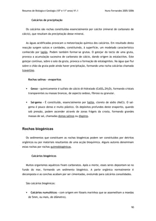 Resumos de Biologia e Geologia (10º e 11º anos) V1.1 Nuno Fernandes 2005/2006
90
Calcários de precipitação
Os calcários são rochas constituídas essencialmente por calcite (mineral de carbonato de
cálcio), que resultam da precipitação desse mineral.
As águas acidificadas provocam a meteorização química dos calcários. Em resultado desta
reacção surgem sulcos e cavidades, constituindo, à superfície, um modelado característico
conhecido por lapiás. Podem também formar-se grutas. O gotejar do tecto de uma gruta,
provoca a acumulação sucessiva de carbonato de cálcio, dando origem às estalactites. Este
gotejar contínuo, sobre o solo da gruta, provoca a formação de estalagmites. Na água que flui
sobre o chão da gruta pode ainda haver precipitação, formando uma rocha calcárias chamada
travertino.
Rochas salinas – evaporitos
 Gesso – quimicamente é sulfato de cálcio di-hidratado (CaSO4.2H2O), formando cristais
transparentes ou massas brancas, de aspecto sedoso, fibroso ou granular.
 Sal-gema – É constituído, essencialmente por halite, cloreto de sódio (NaCl). O sal-
gema é pouco denso e muito plástico. Os depósitos profundos deste evaporito, quando
sob pressão, podem ascender através de zonas frágeis da crosta, formando grandes
massas de sal, chamadas domas salinos ou diapiros.
Rochas biogénicas
Os sedimentos que constituem as rochas biogénicas podem ser constituídos por detritos
orgânicos ou por materiais resultantes de uma acção bioquímica. Alguns autores denominam
estas rochas por rochas quimiobiogénicas.
Calcários biogénicos
Muitos organismos aquáticos fixam carbonatos. Após a morte, esses seres depositam-se no
fundo do mar, formando um sedimento biogénico. A parte orgânica normalmente é
decomposta e as conchas acabam por ser cimentadas, evoluindo para calcários consolidados.
São calcários biogénicos:
 Calcários numulíticos – com origem em fósseis marinhos que se assemelham a moedas
de 5mm, ou mais, de diâmetro).
 
