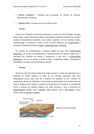 Resumos de Biologia e Geologia (10º e 11º anos) V1.1 Nuno Fernandes 2005/2006
91
Fig. 50 – Armadilha petrolífera
 Calcário conquífero – formados pela acumulação de conchas de moluscos,
posteriormente cimentadas.
 Calcário recifal – formado a partir de recifes de coral.
Carvões
Forma-se em ambientes continentais pantanosos, ou zonas de difícil drenagem de água.
Nestas zonas, a parte inferior dos musgos e outras plantas herbáceas transforma-se, devido à
acção de microrganismos anaeróbios, num produto carbonoso, rico em matérias voláteis,
chamado turfa. A evolução do carvão a partir da turfa designa-se por incarbonização e
processa-se através dos estádios de lignito, carvão betuminoso e antracito.
No processo de incarbonização, o material vegetal da turfa sofre transformações
bioquímicas, por acção de microrganismos. O aprofundamento do material vegetal leva a
alterações das condições de pressão e temperatura e dão inicío a transformações
geoquímicas, em que se verifica a perda de água e substâncias voláteis, diminuição da
porosidade e o aumento da concentração de carbono.
Petróleo
Forma-se a partir de matéria orgânica de origem aquática. A morte dos organismos leva à
deposição de matéria orgânica no fundo de um ambiente sedimentar onde sofre
decomposição parcial, pelo facto de o ambiente ser anaeróbio ou de o material ser
rapidamente coberto por sedimentos. A continuação da sedimentação leva ao afundimento da
matéria orgânica que é sujeita ao aumento da temperatura e da pressão. As propriedades
físicas e químicas da magtéria orgânica vão sendo alteradas e esta é convertida em
hidrocarbonetos líquidos, como o petróleo, alguns gasosos, como o gás natural e outros
sólidos, como os betumes ou asfaltos.
 