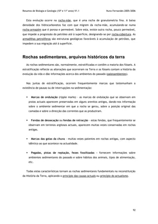 Resumos de Biologia e Geologia (10º e 11º anos) V1.1 Nuno Fernandes 2005/2006
92
Esta evolução ocorre na rocha-mãe, que é uma rocha de granulometria fina. A baixa
densidade dos hidrocarbonetos faz com que migrem da rocha-mãe, acumulando-se numa
rocha-armazém que é porosa e permeável. Sobre esta, existe outra rocha, pouco permeável,
que impede a progressão do petróleo até à superfície, designando-se por rocha-cobertura. As
armadilhas petrolíferas são estruturas geológicas favoráveis à acumulação de petróleo, que
impedem a sua migração até à superfície.
Rochas sedimentares, arquivos históricos da terra
As rochas sedimentares são, normalmente, estratificadas e contêm a maioria dos fósseis. A
estratificação reflecte as alterações que ocorreram na Terra e os fósseis contam a história da
evolução da vida e dão informações acerca dos ambientes do passado (paleoambientes).
Nas juntas de estratificação, ocorrem frequentemente marcas que testemunham a
existência de pausas ou de interrupções na sedimentação:
 Marcas de ondulação (ripple marks) – as marcas de ondulação que se observam em
praias actuais aparecem preservadas em alguns arenitos antigos, dando-nos informação
sobre o ambiente sedimentar em que a rocha se gerou, sobre a posição original das
camadas e sobre a direcção das correntes que as produziram.
 Fendas de dessecação ou fendas de retracção – estas fendas, que frequentemente se
observam em terrenos argilosos actuais, aparecem muitas vezes conservadas em rochas
antigas.
 Marcas das gotas da chuva – muitas vezes patentes em rochas antigas, com aspecto
idêntico ao que acontece na actualidade.
 Pegadas, pistas de reptação, fezes fossilizadas – fornecem informações sobre
ambientes sedimentares do passado e sobre hábitos dos animais, tipos de alimentação,
etc.
Todas estas características tornam as rochas sedimentares fundamentais na reconstituição
da História da Terra, aplicando o princípio das causas actuais ou princípio do actualismo.
 