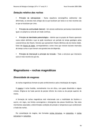 Resumos de Biologia e Geologia (10º e 11º anos) V1.1 Nuno Fernandes 2005/2006
94
Datação relativa das rochas
 Princípio da sobreposição – Numa sequência estratigráfica sedimentar não
deformada, os estratos mais antigos são os que localizam por baixo e os mais recentes são
os que se localizam por cima.
 Princípio da continuidade (lateral) – Um estrato sedimentar permanece lateralmente
igual a si próprio ou varia de um modo contínuo.
 Princípio da identidade paleontológica – Admite que os grupos de fósseis aparecem
numa ordem definida e que se pode reconhecer um período do tempo geológico pelas
características dos fósseis. Estratos que apresentem fósseis idênticos são da mesma idade.
Estes são fósseis de idade, correspondentes a seres vivos que viveram durante intervalos
de tempo curtos e que tiveram uma grande área de dispersão.
 Princípio da intersecçãi e princípio da inclusão – Toda a estrutura que intersecta
outra é mais recente do que ela.
Magmatismo – rochas magmáticas
Diversidade de magmas
As rochas magmáticas formam-se pelo arrefecimento e pela cristalização do magma.
O magma é rocha fundida, normalmente rica em sílica, com gases dissolvidos e alguns
cristais. Origina-se da fusão parcial da porção inferior da crosta ou da porção superior do
manto.
A formação de rochas magmáticas está relacionada com a mobilidade da litosfera e
ocorre, em regra, nos limites convergentes e divergentes das placas litosféricas. São estes
movimentos associados a determinadas condições de pressão e temperatura que condicionam
a fusão das rochas.
Por consolidação do magma, são formadas rochas intrusivas, ou plutonitos, e rochas
extrusivas ou vulcanitos.
 