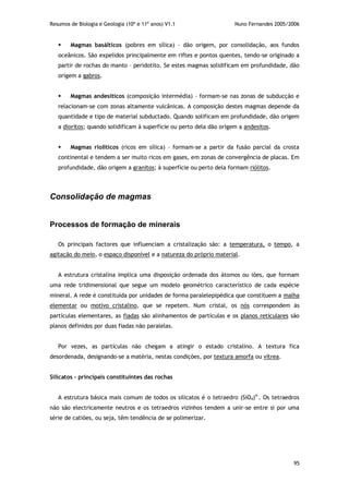 Resumos de Biologia e Geologia (10º e 11º anos) V1.1 Nuno Fernandes 2005/2006
95
 Magmas basálticos (pobres em sílica) – dão origem, por consolidação, aos fundos
oceânicos. São expelidos principalmente em riftes e pontos quentes, tendo-se originado a
partir de rochas do manto – peridotito. Se estes magmas solidificam em profundidade, dão
origem a gabros.
 Magmas andesíticos (composição intermédia) – formam-se nas zonas de subducção e
relacionam-se com zonas altamente vulcânicas. A composição destes magmas depende da
quantidade e tipo de material subductado. Quando solificam em profundidade, dão origem
a dioritos; quando solidificam à superfície ou perto dela dão origem a andesitos.
 Magmas riolíticos (ricos em sílica) – formam-se a partir da fusão parcial da crosta
continental e tendem a ser muito ricos em gases, em zonas de convergência de placas. Em
profundidade, dão origem a granitos; à superfície ou perto dela formam riólitos.
Consolidação de magmas
Processos de formação de minerais
Os principais factores que influenciam a cristalização são: a temperatura, o tempo, a
agitação do meio, o espaço disponível e a natureza do próprio material.
A estrutura cristalina implica uma disposição ordenada dos átomos ou iões, que formam
uma rede tridimensional que segue um modelo geométrico característico de cada espécie
mineral. A rede é constituída por unidades de forma paralelepipédica que constituem a malha
elementar ou motivo cristalino, que se repetem. Num cristal, os nós correspondem às
partículas elementares, as fiadas são alinhamentos de partículas e os planos reticulares são
planos definidos por duas fiadas não paralelas.
Por vezes, as partículas não chegam a atingir o estado cristalino. A textura fica
desordenada, designando-se a matéria, nestas condições, por textura amorfa ou vítrea.
Silicatos – principais constituintes das rochas
A estrutura básica mais comum de todos os silicatos é o tetraedro (SiO4)4-
. Os tetraedros
não são electricamente neutros e os tetraedros vizinhos tendem a unir-se entre si por uma
série de catiões, ou seja, têm tendência de se polimerizar.
 
