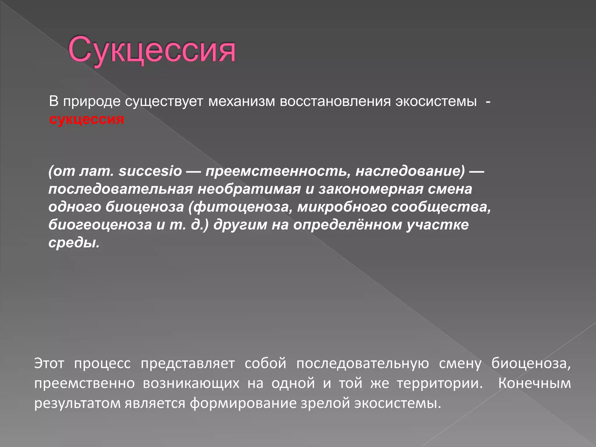 В природе существует механизм восстановления экосистемы -
сукцессия
(от лат. succesio — преемственность, наследование) —
последовательная необратимая и закономерная смена
одного биоценоза (фитоценоза, микробного сообщества,
биогеоценоза и т. д.) другим на определённом участке
среды.
Этот процесс представляет собой последовательную смену биоценоза,
преемственно возникающих на одной и той же территории. Конечным
результатом является формирование зрелой экосистемы.
 