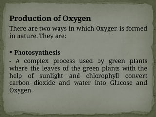 Production of Oxygen
There are two ways in which Oxygen is formed
in nature. They are:
 Photosynthesis
- A complex process used by green plants
where the leaves of the green plants with the
help of sunlight and chlorophyll convert
carbon dioxide and water into Glucose and
Oxygen.
 
