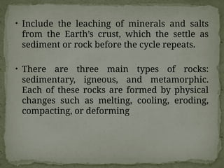 • Include the leaching of minerals and salts
from the Earth’s crust, which the settle as
sediment or rock before the cycle repeats.
• There are three main types of rocks:
sedimentary, igneous, and metamorphic.
Each of these rocks are formed by physical
changes such as melting, cooling, eroding,
compacting, or deforming
 
