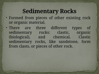 Sedimentary Rocks
• Formed from pieces of other existing rock
or organic material.
• There are three different types of
sedimentary rocks: clastic, organic
(biological), and chemical. Clastic
sedimentary rocks, like sandstone, form
from clasts, or pieces of other rock.
 