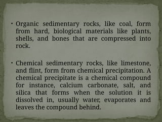 • Organic sedimentary rocks, like coal, form
from hard, biological materials like plants,
shells, and bones that are compressed into
rock.
• Chemical sedimentary rocks, like limestone,
and flint, form from chemical precipitation. A
chemical precipitate is a chemical compound
for instance, calcium carbonate, salt, and
silica that forms when the solution it is
dissolved in, usually water, evaporates and
leaves the compound behind.
 