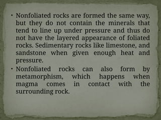 • Nonfoliated rocks are formed the same way,
but they do not contain the minerals that
tend to line up under pressure and thus do
not have the layered appearance of foliated
rocks. Sedimentary rocks like limestone, and
sandstone when given enough heat and
pressure.
• Nonfoliated rocks can also form by
metamorphism, which happens when
magma comes in contact with the
surrounding rock.
 