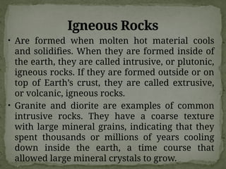 Igneous Rocks
• Are formed when molten hot material cools
and solidifies. When they are formed inside of
the earth, they are called intrusive, or plutonic,
igneous rocks. If they are formed outside or on
top of Earth’s crust, they are called extrusive,
or volcanic, igneous rocks.
• Granite and diorite are examples of common
intrusive rocks. They have a coarse texture
with large mineral grains, indicating that they
spent thousands or millions of years cooling
down inside the earth, a time course that
allowed large mineral crystals to grow.
 