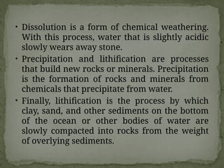 • Dissolution is a form of chemical weathering.
With this process, water that is slightly acidic
slowly wears away stone.
• Precipitation and lithification are processes
that build new rocks or minerals. Precipitation
is the formation of rocks and minerals from
chemicals that precipitate from water.
• Finally, lithification is the process by which
clay, sand, and other sediments on the bottom
of the ocean or other bodies of water are
slowly compacted into rocks from the weight
of overlying sediments.
 
