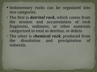  Sedimentary rocks can be organized into
two categories.
• The first is detrital rock, which comes from
the erosion and accumulation of rock
fragments, sediment, or other materials
categorized in total as detritus, or debris.
• The other is chemical rock, produced from
the dissolution and precipitation of
minerals.
 