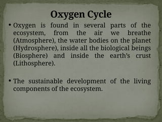 Oxygen Cycle
 Oxygen is found in several parts of the
ecosystem, from the air we breathe
(Atmosphere), the water bodies on the planet
(Hydrosphere), inside all the biological beings
(Biosphere) and inside the earth’s crust
(Lithosphere).
 The sustainable development of the living
components of the ecosystem.
 