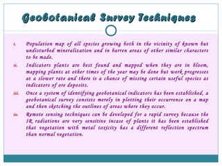Geobotanical Survey TechniquesGeobotanical Survey Techniques
i. Population map of all species growing both in the vicinity of known but
undisturbed mineralization and in barren areas of other similar characters
to be made.
ii. Indicators plants are best found and mapped when they are in bloom,
mapping plants at other times of the year may be done but work progresses
at a slower rate and there is a chance of missing certain useful species as
indicators of ore deposits.
iii. Once a system of identifying geobotanical indicators has been established, a
geobotanical survey consists merely in plotting their occurrence on a map
and then sketching the outlines of areas where they occur.
iv. Remote sensing techniques can be developed for a rapid survey because the
IR radiations are very sensitive incase of plants it has been established
that vegetation with metal toxicity has a different reflection spectrum
than normal vegetation.
 